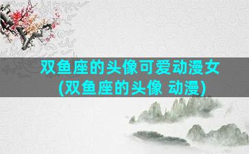 双鱼座的头像可爱动漫女(双鱼座的头像 动漫)